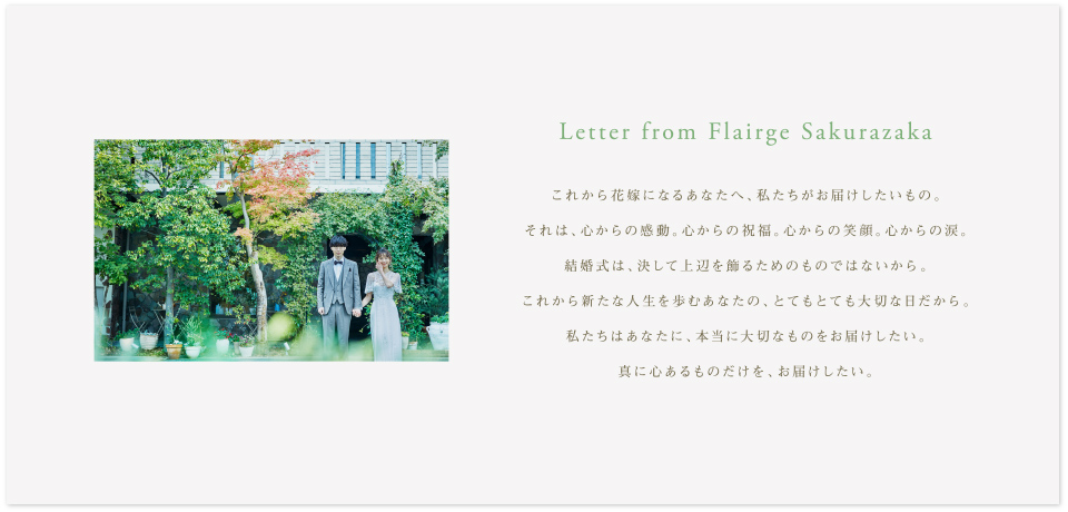 Letter from Flairge Sakurazaka これから花嫁になるあなたへ、私たちがお届けしたいもの。それは、心からの感動。心からの祝福。心からの笑顔。心からの涙。結婚式は、決して上辺を飾るためのものではないから。これから新たな人生を歩むあなたの、とてもとても大切な日だから。私たちはあなたに、本当に大切なものをお届けしたい。真に心あるものだけを、お届けしたい。